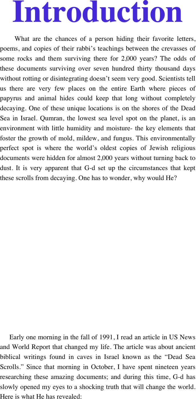 Introduction
     What are the chances of a person hiding their favorite letters, poems, and copies of their rabbi’s teachings between the crevasses of some rocks and them surviving there for 2,000 years? The odds of these documents surviving over seven hundred thirty thousand days without rotting or disintegrating doesn't seem very good. Scientists tell us there are very few places on the entire Earth where pieces of papyrus and animal hides could keep that long without completely decaying. One of these unique locations is on the shores of the Dead Sea in Israel. Qumran, the lowest sea level spot on the planet, is an environment with little humidity and moisture- the key elements that foster the growth of mold, mildew, and fungus. This environmentally perfect spot is where the world’s oldest copies of Jewish religious documents were hidden for almost 2,000 years without turning back to dust. It is very apparent that G-d set up the circumstances that kept these scrolls from decaying. One has to wonder, why would He?













     Early one morning in the fall of 1991, I read an article in US News and World Report that changed my life. The article was about ancient biblical writings found in caves in Israel known as the “Dead Sea Scrolls.” Since that morning in October, I have spent nineteen years researching these amazing documents; and during this time, G-d has slowly opened my eyes to a shocking truth that will change the world. Here is what He has revealed: